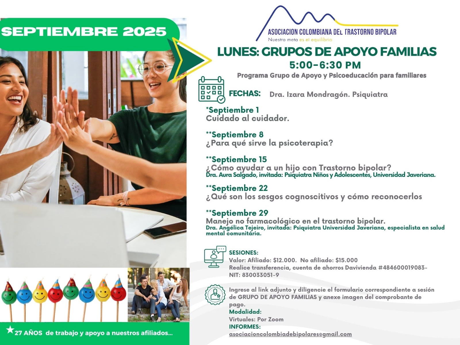 Sesión del programa de grupos de apoyo y psicoeducación para familiares, los días lunes de cinco a seis y treinta de la tarde, con la doctora Izara Mondragón, psiquiatra. Solo por zoom.

Sesiones solo virtuales vía Zoom.

Costos del mes: 
Doce mil pesos una sesión, afiliados
Quince mil pesos una sesión, no afiliados

Diligencie el formulario adjunto. 
Realizar pago en la cuenta de ahorros Banco Davivienda, número 484600019083, a nombre de la Asociación Colombiana del Trastorno Bipolar, Nit número 830033051-9. 

Informes en el correo electrónico: asociacioncolombiadebipolares@gmail.com.

Sitio web oficial de la Asociación Colombiana del Trastorno Bipolar. Información sobre Trastorno bipolar, eventos, tratamientos y acompañamiento.