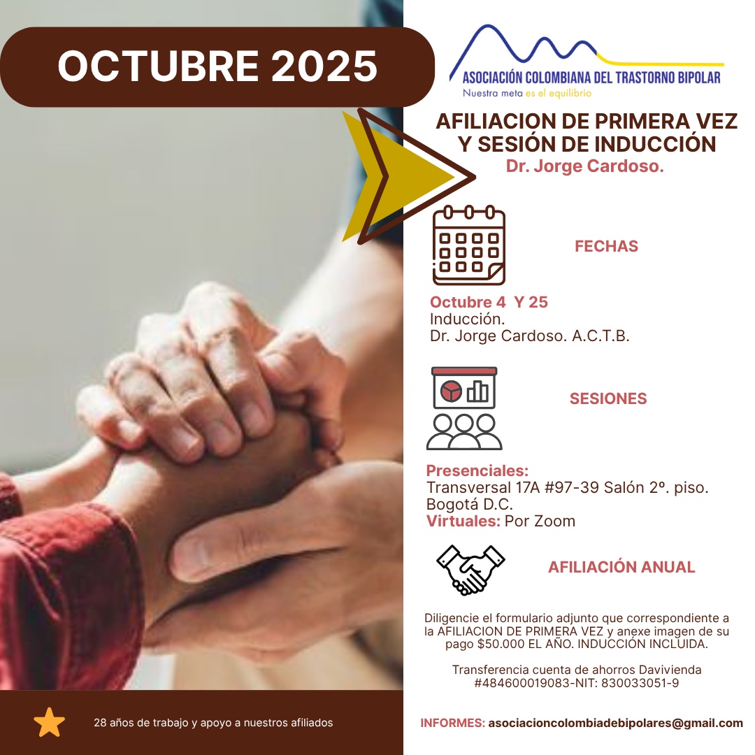 Sesión de primera vez e inducción del mes de Octubre, 2025.  Segundo y cuarto sábado del mes, presencial y vía Zoom, en horario de dos a tres y treinta de la tarde con el Dr. Jorge Cardoso. abogado, fundador de la Asociación Colombiana del Trastorno Bipolar.  Para la afiliación anual diligencie el formulario adjunto y anexe su pago de cincuenta mil pesos el año, inducción incluida. 
Realizar pago en la cuenta de ahorros Banco Davivienda, número 484600019083, a nombre de la Asociación Colombiana del Trastorno Bipolar, Nit número 830033051-9. 
Sesiones presenciales en la Transversal 17A, número 97-39. Salones piso dos, parroquia Cristo Rey, Bogotá, D.C.
Informes en el correo electrónico: asociacioncolombiadebipolares@gmail.com.