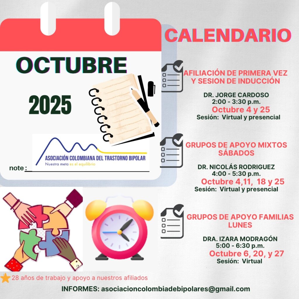 Calendario de actividades del mes de Octubre, 2025.
Primera vez los sábados desde las dos a las tres y treinta de la tarde, con Jorge Cardozo. 
Grupo de apoyo a Familias  los lunes de cinco a seis y treinta de la tarde con la doctora Izara Mondragón.  
Grupo de apoyo Mixtos los sábados de cuatro a cinco y treinta de la tarde, con el doctor Nicolás Rodríguez. 
Charlas presenciales y virtuales.
Informes en el correo electrónico: asociacioncolombiadebipolares@gmail.com