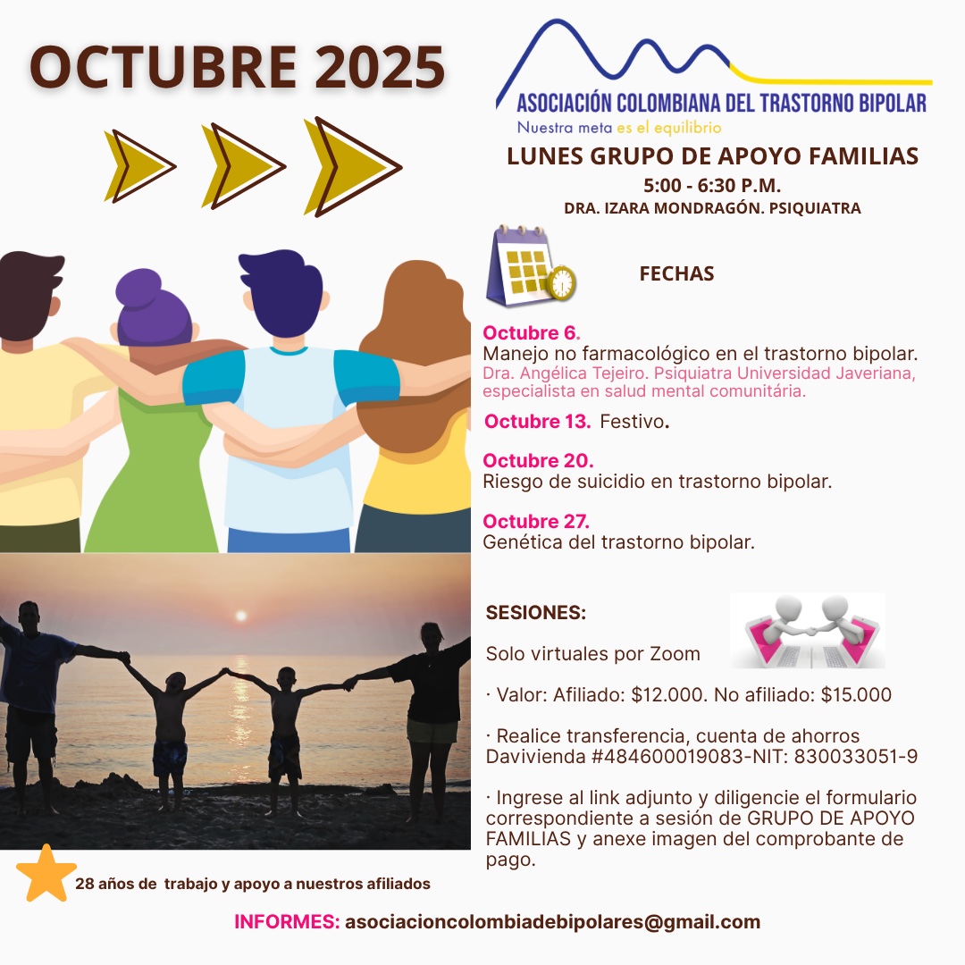 Sesión del programa de grupos de apoyo y psicoeducación para familiares, los días lunes de cinco a seis y treinta de la tarde, con la doctora Izara Mondragón, psiquiatra. Solo por zoom.

Sesiones solo virtuales vía Zoom.

Costos del mes: 
Doce mil pesos una sesión, afiliados
Quince mil pesos una sesión, no afiliados

Diligencie el formulario adjunto. 
Realizar pago en la cuenta de ahorros Banco Davivienda, número 484600019083, a nombre de la Asociación Colombiana del Trastorno Bipolar, Nit número 830033051-9. 

Informes en el correo electrónico: asociacioncolombiadebipolares@gmail.com.

Sitio web oficial de la Asociación Colombiana del Trastorno Bipolar. Información sobre Trastorno bipolar, eventos, tratamientos y acompañamiento.