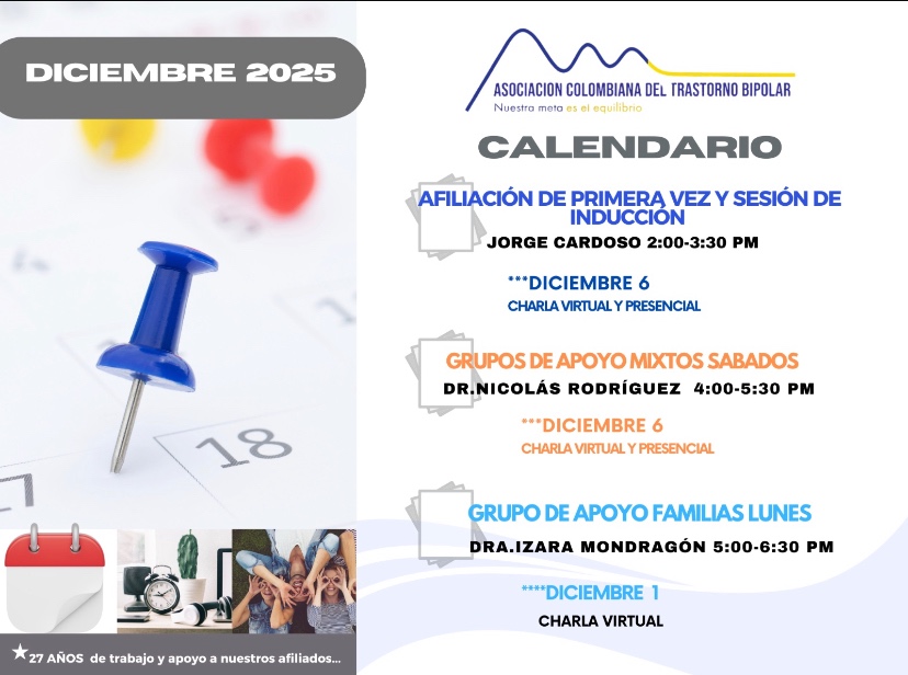 Calendario de actividades del mes de diciembre, 2025.
Primera vez los sábados desde las dos a las tres y treinta de la tarde, con Jorge Cardozo. 
Grupo de apoyo a Familias  los lunes de cinco a seis y treinta de la tarde con la doctora Izara Mondragón.  
Grupo de apoyo Mixtos los sábados de cuatro a cinco y treinta de la tarde, con el doctor Nicolás Rodríguez. 
Charlas presenciales y virtuales.
Informes en el correo electrónico: asociacioncolombiadebipolares@gmail.com