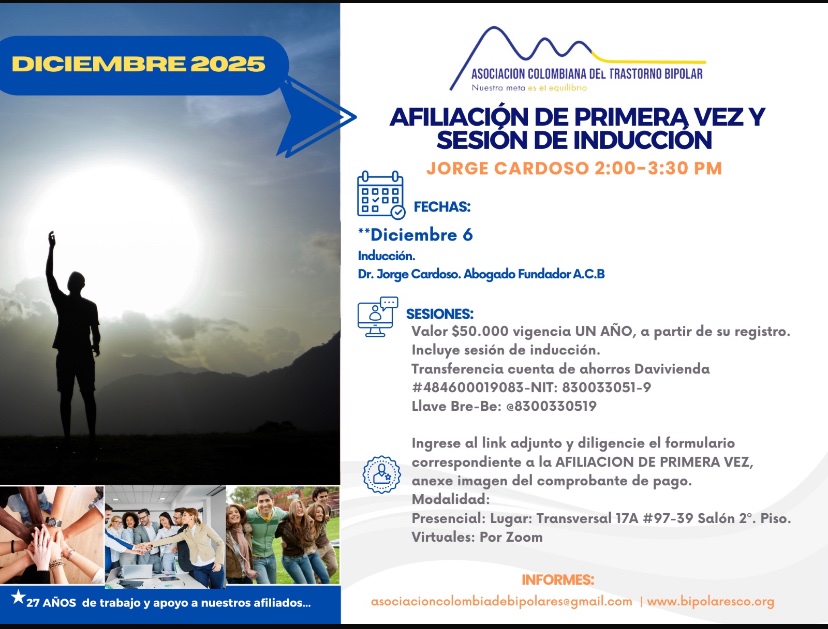 Sesión de primera vez e inducción del mes de Diciembre, 2025.  Segundo y cuarto sábado del mes, presencial y vía Zoom, en horario de dos a tres y treinta de la tarde con el Dr. Jorge Cardoso. abogado, fundador de la Asociación Colombiana del Trastorno Bipolar.  Para la afiliación anual diligencie el formulario adjunto y anexe su pago de cincuenta mil pesos el año, inducción incluida. 
Realizar pago en la cuenta de ahorros Banco Davivienda, número 484600019083, a nombre de la Asociación Colombiana del Trastorno Bipolar, Nit número 830033051-9. 
Sesiones presenciales en la Transversal 17A, número 97-39. Salones piso dos, parroquia Cristo Rey, Bogotá, D.C.
Informes en el correo electrónico: asociacioncolombiadebipolares@gmail.com.
