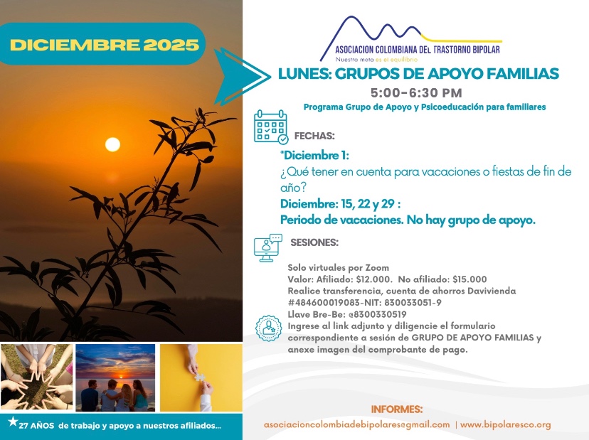 Sesión del programa de grupos de apoyo y psicoeducación para familiares, los días lunes de cinco a seis y treinta de la tarde, con la doctora Izara Mondragón, psiquiatra. Solo por zoom.

Sesiones solo virtuales vía Zoom.

Costos del mes: 
Doce mil pesos una sesión, afiliados
Quince mil pesos una sesión, no afiliados

Diligencie el formulario adjunto. 
Realizar pago en la cuenta de ahorros Banco Davivienda, número 484600019083, a nombre de la Asociación Colombiana del Trastorno Bipolar, Nit número 830033051-9. 

Informes en el correo electrónico: asociacioncolombiadebipolares@gmail.com.

Sitio web oficial de la Asociación Colombiana del Trastorno Bipolar. Información sobre Trastorno bipolar, eventos, tratamientos y acompañamiento.